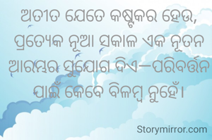 ଅତୀତ ଯେତେ କଷ୍ଟକର ହେଉ, ପ୍ରତ୍ୟେକ ନୂଆ ସକାଳ ଏକ ନୂତନ ଆରମ୍ଭର ସୁଯୋଗ ଦିଏ—ପରିବର୍ତ୍ତନ ପାଇଁ କେବେ ବିଳମ୍ବ ନୁହେଁ।