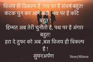 विजय ही विकल्प है ,पथ पर है संघर्ष बहुत!
कंटक चुन कर आगे बढ़ो, पथ पर है काँटे बहुत !
हिम्मत अब तेरी चुनौती है, पथ पर है अंगार बहुत!
हरा दे तुफा को अब ,बस विजय ही विकल्प है !
सुमनअर्पण 