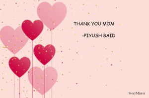 A mother is what no one else can be. She believes in you like nobody else will, stands by you like a pillar on the roughest days, and patiently watches you make mistakes but defends you unconditionally even when you are wrong! These are awesome things all mothers are universally made of. I thank god for being you son MOM. And i even thank you for being my breath. Thank you MOM. 
      -PIYUSH BAID