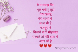 ये न समझ कि 
भूल गयी हु तुझे
 तेरा खुसबू 
मेरी सांसों मे 
आज भी है 
मजबूरी ने
 निभाने न दी मोहब्बत 
सच्चाई तो मेरी वफा मे 
आज भी है
❤️❤️❤️