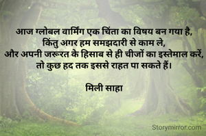 आज ग्लोबल वार्मिंग एक चिंता का विषय बन गया है,
किंतु अगर हम समझदारी से काम ले,
और अपनी जरूरत के हिसाब से ही चीजों का इस्तेमाल करें,
तो कुछ हद तक इससे राहत पा सकते हैं।

मिली साहा