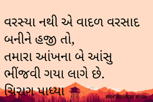 વરસ્યા નથી એ વાદળ વરસાદ બનીને હજી તો,
તમારા આંખના બે આંસુ ભીંજવી ગયા લાગે છે.
ચિરાગ પાધ્યા