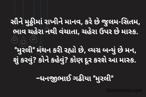 સૌને મુઠ્ઠીમાં રાખીને માનવ, કરે છે જુલમ-સિતમ,
ભાવ ચહેરા નથી વંચાતા, ચહેરા ઉપર છે માસ્ક.

"મુરલી" મંથન કરી રહ્યો છે, વ્યગ્ર બન્યું છે મન,
શું કરવું? કોને કહેવું? કોણ દૂર કરશે આ માસ્ક. 

-ધનજીભાઈ ગઢીયા "મુરલી" 
