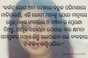 "‌କର୍କଟ ରୋଗ ଆମ ଦେଶରେ ବହୁଳ ପରିମାଣରେ ମାଡିଗଲାଣି, ଏହି ରୋଗୀ ମାନଙ୍କୁ ଯେତେ ମାତ୍ରାରେ ସ୍ନେହ,ମଧୂର ବ୍ୟବହାର ଓ ବଞ୍ଚିବା ର ପ୍ରେରଣା ଦିଅନ୍ତୁ, ଆର୍ଥିକ ସହାୟତା ଯୋଗାଇ ବାର କ୍ଷମତା ସମସ୍ତଙ୍କର ନଥାଏ କିନ୍ତୁ ଭଲପାଇବା ଭଲ ବ୍ୟବହାର ତ ଟିକିଏ ବାଣ୍ଟିପାରିବା।"
