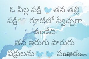 ఓ పిల్ల పక్షి 🐦తన తల్లి పక్షి🕊️ గూటిలో స్వేచ్ఛగా ఉండేది
తన ఇరుగు పొరుగు పక్షులను🐦🐦 పంజరం లో చూసి తాను కూడా పంజరంలో ఉండాలి అనుకుంది
కానీ ఆ పిల్ల పక్షికి తెలియదే తల్లి గూటిలో ఉండే స్వచ్ఛ తల్లి చూపే ప్రేమ పంజరం లో దొరకదని..😓


