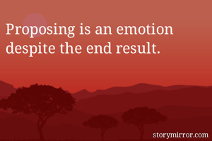 Proposing is an emotion despite the end result.
