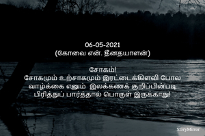 
06-05-2021
(கோவை என். தீனதயாளன்)
சோகம்!
சோகமும் உற்சாகமும் இரட்டைக்கிளவி போல
வாழ்க்கை எனும்  இலக்கணக் குறிப்பின்படி
 பிரித்துப் பார்த்தால் பொருள் இருக்காது! 
