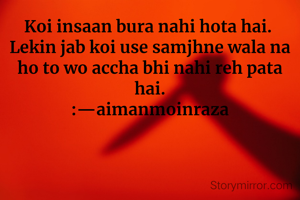 Koi insaan bura nahi hota hai. 
Lekin jab koi use samjhne wala na ho to wo accha bhi nahi reh pata hai.
:—aimanmoinraza