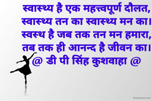 स्वास्थ्य है एक महत्त्वपूर्ण दौलत,
स्वास्थ्य तन का स्वास्थ्य मन का।
स्वस्थ है जब तक तन मन हमारा,
तब तक ही आनन्द है जीवन का।
@ डी पी सिंह कुशवाहा @