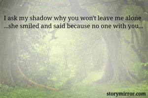 I ask my shadow why you won't leave me alone ...she smiled and said because no one with you...