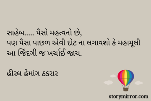 સાહેબ..... પૈસો મહત્વનો છે,
પણ પૈસા પાછળ એવી દોટ ના લગાવશો કે મહામૂલી આ જિંદગી જ ખર્ચાઈ જાય.

હીરલ હેમાંગ ઠકરાર 