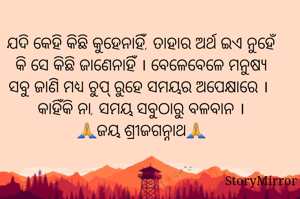 ଯଦି କେହି କିଛି କୁହେନାହିଁ, ତାହାର ଅର୍ଥ ଇଏ ନୁହେଁ କି ସେ କିଛି ଜାଣେନାହିଁ । ବେଳେବେଳେ ମନୁଷ୍ୟ ସବୁ ଜାଣି ମଧ୍ୟ ଚୁପ୍ ରୁହେ ସମୟର ଅପେକ୍ଷାରେ । କାହିଁକି ନା, ସମୟ ସବୁଠାରୁ ବଳବାନ ।
🙏ଜୟ ଶ୍ରୀଜଗନ୍ନାଥ🙏