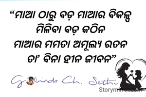 “ମାଆ ଠାରୁ ବଡ଼ ମାଆର ବିକଳ୍ପ 
ମିଳିବା ବଡ଼ କଠିନ 
ମାଆର ମମତା ଅମୂଲ୍ୟ ରତନ 
ତା’ ବିନା ହୀନ ଜୀବନ”