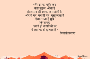 "तेरे दर पर पहूँच कर 
बड़ा सुकून  आता है 
चंचल मन की रफ्तार कम होती है 
और ये मन, मन ही मन  मुसकुराता है 
ऐसा लगता है मुझे 
कि शायद 
अपनी ही नादानियों पर 
ये स्वयं पर ही झलाता है "
मिनाक्षी प्रकाश 