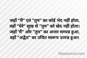 जहाँ "मैं" एवं "तुम" का कोई भेद नहीं होता,
वहाँ "मेरे" सुख से "तुम" को खेद नहीं होता।
जहाँ 'मैं" और "तुम" का अन्तर सम्पन्न हुआ,
वहाँ "अद्वैत" का उचित स्वरूप उत्पन्न हुआ।