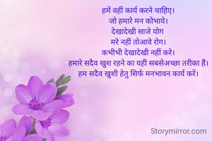 हमें वहीं कार्य करने चाहिए।
जो हमारे मन कोभाये।
देखादेखी साजे योग 
मरे नहीं तोआवे रोग।
कभीभी देखादेखी नहीं करे।
हमारे सदैव खुश रहने का यही सबसेअच्छा तरीका हैं।
हम सदैव खुशी हेतु सिर्फ मनभावन कार्य करें।