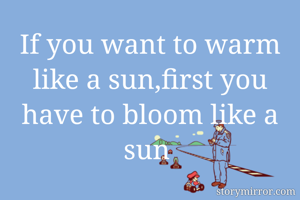 If you want to warm like a sun,first you have to bloom like a sun 