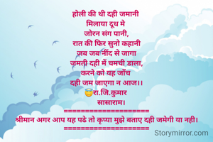 होली की थी दही जमानी 
मिलाया दूध मे 
जोरन संग पानी,
रात की फिर सुनो कहानी
जब जब नींद से जागा
जमती दही में चमची डाला,
करने को यह जाँच 
दही जम जाएगा न आज।।
😇रा.जि.कुमार 
     सासाराम।
====================
श्रीमान अगर आप यह पढे तो कृप्या मुझे बताए दही जमेगी या नही।
====================