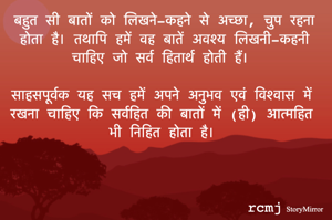बहुत सी बातों को लिखने-कहने से अच्छा, चुप रहना होता है। तथापि हमें वह बातें अवश्य लिखनी-कहनी चाहिए जो सर्व हितार्थ होती हैं। 
साहसपूर्वक यह सच हमें अपने अनुभव एवं विश्वास में रखना चाहिए कि सर्वहित की बातों में (ही) आत्महित भी निहित होता है। 
rcmj