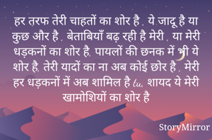 हर तरफ तेरी चाहतों का शोर है , ये जादू है या कुछ और है , बेताबियाँ बढ़ रही है मेरी , या मेरी धड़कनों का शोर है, पायलों की छनक में भी ये शोर है, तेरी यादों का ना अब कोई छोर है , मेरी हर धड़कनों में अब शामिल है tu, शायद ये मेरी खामोशियों का शोर है