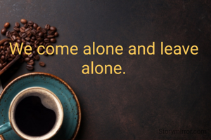 We come alone and leave alone.
