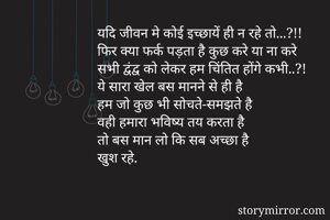 यदि जीवन मे कोई इच्छायें ही न रहे तो...?!!
फिर क्या फर्क पड़ता है कुछ करे या ना करे
सभी द्वंद्व को लेकर हम चिंतित होंगे कभी..?!
ये सारा खेल बस मानने से ही है
हम जो कुछ भी सोचते-समझते है
वही हमारा भविष्य तय करता है
तो बस मान लो कि सब अच्छा है 
खुश रहे.