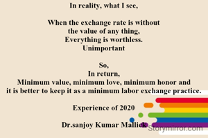 In reality, what I see,

When the exchange rate is without
the value of any thing,
Everything is worthless.
Unimportant

So,
In return,
Minimum value, minimum love, minimum honor and
it is better to keep it as a minimum labor exchange practice.

Experience of 2020

Dr.sanjoy Kumar Mallick
