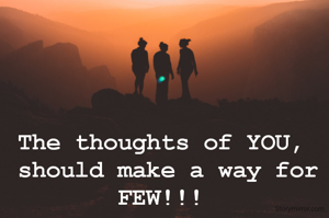 The thoughts of YOU,
 should make a way for FEW!!!