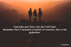 Overcome your fears, but don't kill them.
Remember that if necessity is mother of invention, fear is the godmother.