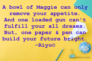 A bowl of Maggie can only remove your appetite.
And one loaded gun can't fulfill your all dreams.
But, one paper & pen can build your future bright.
-Riyo©