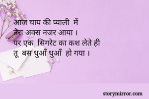आज चाय की प्याली  में 
तेरा अक्स नजर आया ।
पर एक  सिगरेट का कश लेते ही
तू  बस धुआँ धुआँ  हो गया ।
