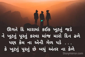 ઊગતે દિ મારામાં કઈક ખૂટતું જડે 
ને ખૂટતું પૂરતું કરવા માંજ મારો દિન ઢળે
 પણ કેમ ના એની ગેળ પડે ... 
કે ખૂટતું પૂરતું છે બધું અંતર ના કેળે 