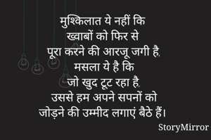 मुश्किलात ये नहीं कि 
ख्वाबों को फिर से पूरा करने की आरजू जगी है, 
मसला ये है कि 
जो खुद टूट रहा है, 
उससे हम अपने सपनों को 
जोड़ने की उम्मीद लगाएं बैठे हैं। 