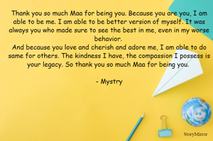 Thank you so much Maa for being you. Because you are you, I am able to be me. I am able to be better version of me. It was always you who made sure to see the best in me, even in my worse behavior. 
And because you love and cherish and adore me, I am able to do same for others. The kindness I have, the compassion I possess is your legacy. So thank you so much Maa for being you. 

- Mystry