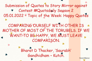 Submission of Quotes to Story Mirror against Contest #Quotsdaily Season 2
05.01.2022 – Topic of the Week: Happy Quotes

COMPARING OURSELF WITH OTHER IS MOTHER OF MOST OF THE TORUBELS. IF WE WANT TO BE HAPPY, WE MUST LEAVE COMPARISON.

Bharat D Thacker, ‘Saurabh’
Gandhidham – Kutch.
