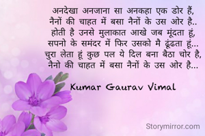 अनदेखा अनजाना सा अनकहा एक डोर हैं,
नैनों की चाहत में बसा नैनों के उस ओर है..
होती है उनसे मुलाकात आखे जब मूंदता हूं,
सपनो के समंदर में फिर उसको मै ढूंढता हूं...
चुरा लेता हूं कुछ पल ये दिल बना बैठा चोर है,
नैनो की चाहत में बसा नैनों के उस ओर है...

Kumar Gaurav Vimal