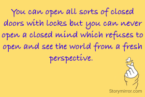 You can open all sorts of closed doors with locks but you can never open a closed mind which refuses to open and see the world from a fresh perspective. 