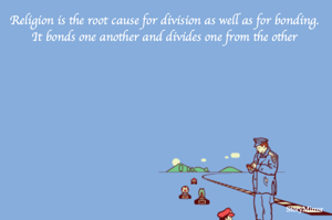 Religion is the root cause for division as well as for bonding. It bonds one another and divides one from the other