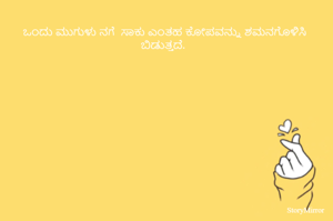 
ಒಂದು ಮುಗುಳು ನಗೆ  ಸಾಕು ಎಂತಹ ಕೋಪವನ್ನು ಶಮನಗೊಳಿಸಿ ಬಿಡುತ್ತದೆ.
