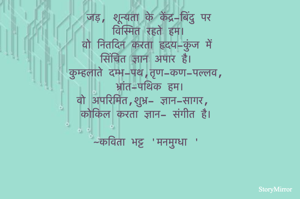जड़, शून्यता के केंद्र-बिंदु पर
विस्मित रहते हम।
वो नितदिन करता हृदय-कुंज में 
सिंचित ज्ञान अपार है।
कुम्हलाते दम्भ-पथ,तृण-कण-पल्लव,
भ्रांत-पथिक हम।
वो अपरिमित,शुभ्र- ज्ञान-सागर, 
कोकिल करता ज्ञान- संगीत है।
~कविता भट्ट 'मनमुग्धा '