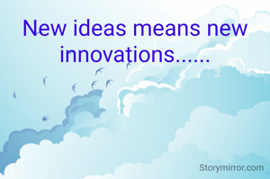 New ideas means new innovations......