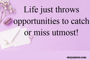 Life just throws opportunities to catch or miss utmost!