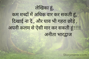 लेखिका हूं,
कम शब्दों में अधिक वार कर सकती हूं,
दिखाई ना दे , और घाव भी गहरा छोड़े ,
अपनी कलम से ऐसी मार कर सकती हूं!!!!
                       अनीता भारद्वाज