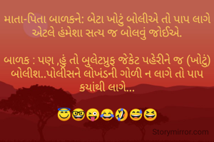 માતા-પિતા બાળકને: બેટા ખોટું બોલીએ તો પાપ લાગે એટલે હંમેશા સત્ય જ બોલવું જોઈએ.

બાળક : પણ ,હું તો બુલેટપ્રુફ જેકેટ પહેરીને જ (ખોટું) બોલીશ..પોલીસને લોખંડની ગોળી ન લાગે તો પાપ કયાંથી લાગે...

😇🤓😜😂🤣😅😆
