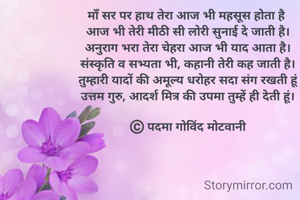 माँ सर पर हाथ तेरा आज भी महसूस होता है 
आज भी तेरी मीठी सी लोरी सुनाई दे जाती है।
अनुराग भरा तेरा चेहरा आज भी याद आता है।
संस्कृति व सभ्यता भी, कहानी तेरी कह जाती है।
तुम्हारी यादों की अमूल्य धरोहर सदा संग रखती हूं
उत्तम गुरु, आदर्श मित्र की उपमा तुम्हें ही देती हूं।

©️ पदमा गोविंद मोटवानी