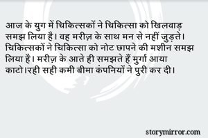 आज के युग में चिकित्सकों ने चिकित्सा को खिलवाड़ समझ लिया है। वह मरीज़ के साथ मन से नहीं जुड़ते। चिकित्सकों ने चिकित्सा को नोट छापने की मशीन समझ लिया है। मरीज़ के आते ही समझते हैं मुर्गा आया काटो।रही सही कमी बीमा कंपनियों ने पुरी कर दी। 