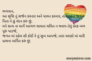 ભગવાન,
આ સૃષ્ટિ નું સર્જન કરનાર અને પાલન કરનાર, તારણહાર જગત પિતા ને હું વંદન કરું છું,
મને સત્ય ના માર્ગે આગળ ચાલતા ચલિત ન થવાય તેવું પ્રેરક બળ પૂરું પાડજે, 
જગત માં રહેલ સૌ કોઈ ને તું સુખ આપજે, તારા ચરણો માં મારી પ્રાથના અર્પિત કરું છું. 