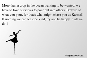 More than a drop in the ocean wanting to be wanted, we have to love ourselves to pour out into others. Beware of what you pour, for that's what might chase you as Karma!!
If nothing we can least be kind, try and be happy in all we do!! 