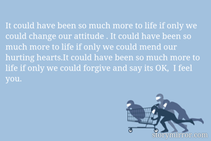 It could have been so much more to life if only we could change our attitude . It could have been so much more to life if only we could mend our hurting hearts.It could have been so much more to life if only we could forgive and say its OK,  I feel you. 
