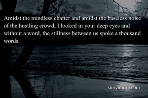 Amidst the mindless chatter and amidst the baseless noise of the hustling crowd, I looked in your deep eyes and without a word, the stillness between us spoke a thousand words. 